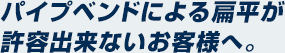 パイプベンドによる扁平が許容出来ないお客様へ。