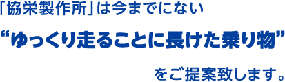 「協栄製作所」は今までにない“ゆっくり走ることに長けた乗り物”をご提案致します。