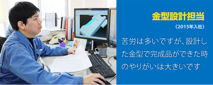 苦労は多いですが、設計した金型で完成品ができた時のやりがいは大きいです。