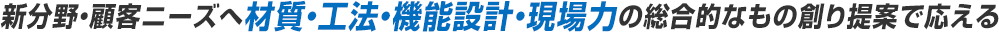 新分野・顧客ニーズへ材質・工法・機能設計・現場力の総合的なもの創り提案で応える